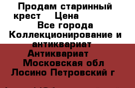 Продам старинный крест  › Цена ­ 20 000 - Все города Коллекционирование и антиквариат » Антиквариат   . Московская обл.,Лосино-Петровский г.